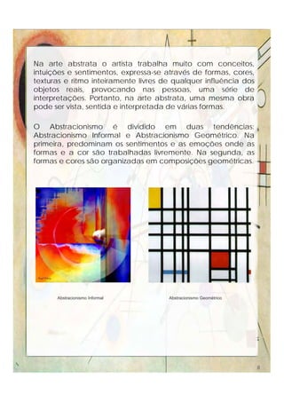 Na arte abstrata o artista trabalha muito com conceitos,
intuições e sentimentos, expressa-se através de formas, cores,
texturas e ritmo inteiramente livres de qualquer influência dos
objetos reais, provocando nas pessoas, uma série de
interpretações. Portanto, na arte abstrata, uma mesma obra
pode ser vista, sentida e interpretada de várias formas.
O Abstracionismo é dividido em duas tendências:
Abstracionismo Informal e Abstracionismo Geométrico. Na
primeira, predominam os sentimentos e as emoções onde as
formas e a cor são trabalhadas livremente. Na segunda, as
formas e cores são organizadas em composições geométricas.
Abstracionismo Informal Abstracionismo Geométrico
8
 