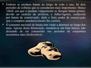 Embora se produza batata ao longo de todo o ano, há dois
períodos de colheita que se consideram mais importantes: Março
/Abril, em que o produto vulgarmente se designa batata primor,
devido ao carácter de primícia, e Julho/Agosto, conhecida
por batata de conservação, dado o forte poder de conservação
que o completo amadurecimento lhe confere.
O consumo nacional de batata tem vindo a diminuir ao longo dos
anos. Apesar desta diminuição, mantém-se um bem básico, não
deixando de ser consumido nos períodos de conjuntura
económica mais desfavorável..
 