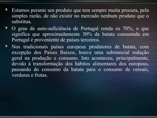 Estamos perante um produto que tem sempre muita procura, pela
simples razão, de não existir no mercado nenhum produto que o
substitua.
O grau de auto-suficiência de Portugal ronda os 70%, o que
significa que aproximadamente 30% da batata consumida em
Portugal é proveniente de países terceiros.
Nos tradicionais países europeus produtores de batata, com
excepção dos Países Baixos, houve uma substancial redução
geral na produção e consumo. Isto aconteceu, principalmente,
devido à transformação dos hábitos alimentares dos europeus,
passando do consumo da batata para o consumo de cereais,
verduras e frutas.
 