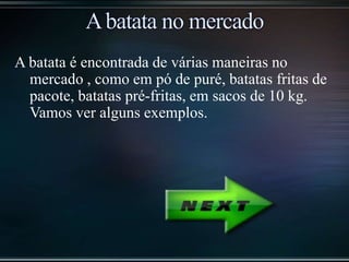 A batata é encontrada de várias maneiras no
mercado , como em pó de puré, batatas fritas de
pacote, batatas pré-fritas, em sacos de 10 kg.
Vamos ver alguns exemplos.
 