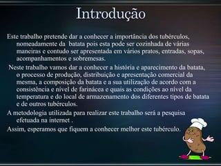 Este trabalho pretende dar a conhecer a importância dos tubérculos,
nomeadamente da batata pois esta pode ser cozinhada de várias
maneiras e contudo ser apresentada em vários pratos, entradas, sopas,
acompanhamentos e sobremesas.
Neste trabalho vamos dar a conhecer a história e aparecimento da batata,
o processo de produção, distribuição e apresentação comercial da
mesma, a composição da batata e a sua utilização de acordo com a
consistência e nível de farinácea e quais as condições ao nível da
temperatura e do local de armazenamento dos diferentes tipos de batata
e de outros tubérculos.
A metodologia utilizada para realizar este trabalho será a pesquisa
efetuada na internet .
Assim, esperamos que fiquem a conhecer melhor este tubérculo.
 