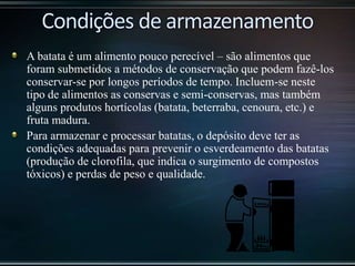 A batata é um alimento pouco perecível – são alimentos que
foram submetidos a métodos de conservação que podem fazê-los
conservar-se por longos períodos de tempo. Incluem-se neste
tipo de alimentos as conservas e semi-conservas, mas também
alguns produtos hortícolas (batata, beterraba, cenoura, etc.) e
fruta madura.
Para armazenar e processar batatas, o depósito deve ter as
condições adequadas para prevenir o esverdeamento das batatas
(produção de clorofila, que indica o surgimento de compostos
tóxicos) e perdas de peso e qualidade.
 