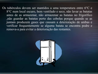 Os tubérculos devem ser mantidos a uma temperatura entre 6°C e
8°C num local escuro, bem ventilado e seco, não lavar as batatas
antes de as armazenar, não armazenar as batatas no frigorífico
,não guardar as batatas perto das cebolas porque quando se as
juntam produzem gases que causam a deterioração de ambas e
verificar frequentemente se alguma batata se encontra podre e
remova-a para evitar a deterioração das restantes.
 
