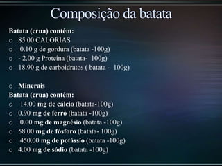 Batata (crua) contém:
o 85.00 CALORIAS
o 0.10 g de gordura (batata -100g)
o - 2.00 g Proteína (batata- 100g)
o 18.90 g de carboidratos ( batata - 100g)
o Minerais
Batata (crua) contém:
o 14.00 mg de cálcio (batata-100g)
o 0.90 mg de ferro (batata -100g)
o 0.00 mg de magnésio (batata -100g)
o 58.00 mg de fósforo (batata- 100g)
o 450.00 mg de potássio (batata -100g)
o 4.00 mg de sódio (batata -100g)
 