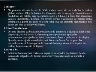Consumo:
Na primeira década do século XXI, a dieta anual de um cidadão da aldeia
global, incluía 33kg de batata. Os Europeus são os maiores consumidores e
produtores de batata, mas nos últimos anos a China e a Índia têm alcançado
valores importantes. Embora em termos gerais o consumo de batatas tenha
diminuído, a partir dos anos 60 o seu valor teve um aumento significativo nos
países em vias de desenvolvimento.
Efeitos Terapêuticos
O sumo alcalino da batata neutraliza o ácido estomacal e ajuda a aliviar a má
disposição, e até úlceras. As batatas quentes podem ser aplicadas
externamente para ajudar a aliviar dores musculares e melhorar a circulação.
Quando cruas, ajudam a reduzir comichões e inflamações da pele. Por
exemplo, um chá feito a partir de casca de batata pode contribuir para um
melhor funcionamento do fígado.
Retirar o Sal
Adicione batatas cruas cortadas a sopas ou ensopados que tenham ficado
demasiado salgados. As batatas vão absorver o excesso de sal durante a
cozedura.
 