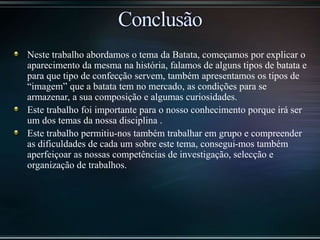 Neste trabalho abordamos o tema da Batata, começamos por explicar o
aparecimento da mesma na história, falamos de alguns tipos de batata e
para que tipo de confecção servem, também apresentamos os tipos de
“imagem” que a batata tem no mercado, as condições para se
armazenar, a sua composição e algumas curiosidades.
Este trabalho foi importante para o nosso conhecimento porque irá ser
um dos temas da nossa disciplina .
Este trabalho permitiu-nos também trabalhar em grupo e compreender
as dificuldades de cada um sobre este tema, consegui-mos também
aperfeiçoar as nossas competências de investigação, selecção e
organização de trabalhos.
 