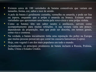 Existem cerca de 100 variedades de batatas comestíveis que variam em
tamanho, forma, cor, sabor e teor de amido.
A pele da batata é geralmente castanha, vermelha ou amarela, e pode ser lisa
ou áspera, enquanto que a polpa é amarela ou branca. Existem outras
variedades que apresentam uma bonita pele roxo-cinza e uma polpa violeta.
Como as batatas têm um sabor neutro a amiláceos, servem como
acompanhamento para muitas refeições. A sua textura varia um pouco,
dependendo da preparação, mas que pode ser descrita, em termos gerais,
como rica e cremosa.
Na verdade, a batata inicialmente tinha uma reputação tão pobre na Europa
que muitas pessoas pensavam que comê-las causaria hanseníase (Lepra).
Hoje, este vegetal é um dos mais populares em todo o mundo.
Actualmente, os principais produtores de batata incluem a Russia, Polónia,
Índia, China e Estados Unidos.
 
