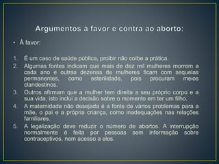 • À favor:
1. É um caso de saúde pública, proibir não coíbe a prática.
2. Algumas fontes indicam que mais de dez mil mulheres morrem a
cada ano e outras dezenas de mulheres ficam com sequelas
permanentes, como esterilidade, pois procuram meios
clandestinos.
3. Outros afirmam que a mulher tem direita a seu próprio corpo e a
sua vida, isto inclui a decisão sobre o momento em ter um filho.
4. A maternidade não desejada é a fonte de vários problemas para a
mãe, o pai e a própria criança, como inadequações nas relações
familiares.
5. A legalização deve reduzir o número de abortos. A interrupção
normalmente é feita por pessoas sem informação sobre
contraceptivos, nem acesso a eles.
 