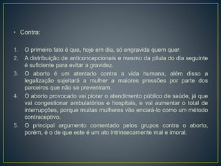 • Contra:
1. O primeiro fato é que, hoje em dia, só engravida quem quer.
2. A distribuição de anticoncepcionais e mesmo da pílula do dia seguinte
é suficiente para evitar a gravidez.
3. O aborto é um atentado contra a vida humana, além disso a
legalização sujeitará a mulher a maiores pressões por parte dos
parceiros que não se preveniram.
4. O aborto provocado vai piorar o atendimento público de saúde, já que
vai congestionar ambulatórios e hospitais, e vai aumentar o total de
interrupções, porque muitas mulheres vão encará-lo como um método
contraceptivo.
5. O principal argumento comentado pelos grupos contra o aborto,
porém, é o de que este é um ato intrinsecamente mal e imoral.
 