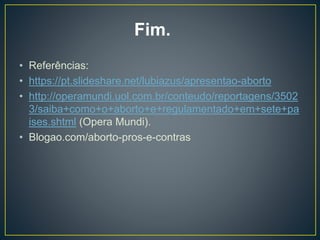 • Referências:
• https://pt.slideshare.net/lubiazus/apresentao-aborto
• http://operamundi.uol.com.br/conteudo/reportagens/3502
3/saiba+como+o+aborto+e+regulamentado+em+sete+pa
ises.shtml (Opera Mundi).
• Blogao.com/aborto-pros-e-contras
Fim.
 