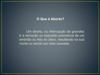 Um aborto, ou interrupção da gravidez
é a remoção ou expulsão prematura de um
embrião ou feto do útero, resultando na sua
morte ou sendo por esta causada.
O Que é Aborto?
 