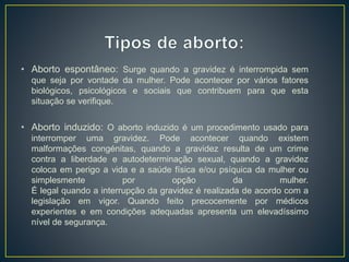• Aborto espontâneo: Surge quando a gravidez é interrompida sem
que seja por vontade da mulher. Pode acontecer por vários fatores
biológicos, psicológicos e sociais que contribuem para que esta
situação se verifique.
• Aborto induzido: O aborto induzido é um procedimento usado para
interromper uma gravidez. Pode acontecer quando existem
malformações congénitas, quando a gravidez resulta de um crime
contra a liberdade e autodeterminação sexual, quando a gravidez
coloca em perigo a vida e a saúde física e/ou psíquica da mulher ou
simplesmente por opção da mulher.
É legal quando a interrupção da gravidez é realizada de acordo com a
legislação em vigor. Quando feito precocemente por médicos
experientes e em condições adequadas apresenta um elevadíssimo
nível de segurança.
 