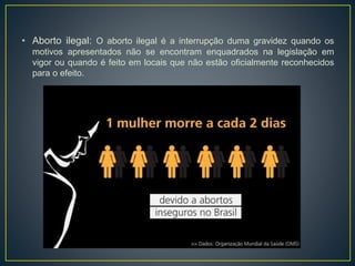 • Aborto ilegal: O aborto ilegal é a interrupção duma gravidez quando os
motivos apresentados não se encontram enquadrados na legislação em
vigor ou quando é feito em locais que não estão oficialmente reconhecidos
para o efeito.
 