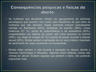 • As mulheres que abortaram tinham um agrupamento de sintomas
psicológicos que ocorrem com muito mais frequência do que entre as
mulheres que não abortam. Esses sintomas incluem perturbações
mentais ou flashbacks (63%), tentativas de suicídio (28%), crises
histéricas (51 %), perda de autoconfiança e de autoestima (82%),
irregularidades nos hábitos de comer, tais como anorexia ou bulimia
(39%), uso ilegal de drogas (41 %) e perda do prazer durante a relação
sexual (59%). Muitas sentem a sensação de um vazio interior, mesclado
de sentimento de culpa consciente ou inconsciente.
• Muitas mães perdem a vida durante a operação ou depois, devido a
intensas hemorragias e infecções. Algumas ficam estéreis, outras são
vítimas de câncer. Existem aquelas que perdem o útero, não podendo
engravidar mais.
 
