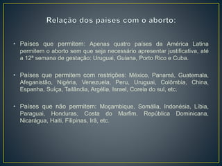 • Países que permitem: Apenas quatro países da América Latina
permitem o aborto sem que seja necessário apresentar justificativa, até
a 12ª semana de gestação: Uruguai, Guiana, Porto Rico e Cuba.
• Países que permitem com restrições: México, Panamá, Guatemala,
Afeganistão, Nigéria, Venezuela, Peru, Uruguai, Colômbia, China,
Espanha, Suíça, Tailândia, Argélia, Israel, Coreia do sul, etc.
• Países que não permitem: Moçambique, Somália, Indonésia, Líbia,
Paraguai, Honduras, Costa do Marfim, República Dominicana,
Nicarágua, Haiti, Filipinas, Irã, etc.
 