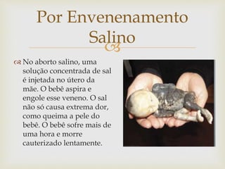 
Por Envenenamento
Salino
 No aborto salino, uma
solução concentrada de sal
é injetada no útero da
mãe. O bebê aspira e
engole esse veneno. O sal
não só causa extrema dor,
como queima a pele do
bebê. O bebê sofre mais de
uma hora e morre
cauterizado lentamente.
 