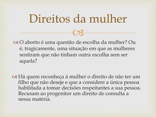 
Direitos da mulher
 O aborto é uma questão de escolha da mulher? Ou
é, tragicamente, uma situação em que as mulheres
sentiram que não tinham outra escolha sem ser
aquela?
 Há quem reconheça á mulher o direito de não ter um
filho que não deseje e que a considere a única pessoa
habilitada a tomar decisões respeitantes a sua pessoa.
Recusam ao progenitor um direito de consulta a
nessa matéria.
 