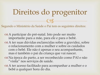 
Direitos do progenitor
Segundo o Ministério da Saúde o Pai tem os seguintes direitos:
 A participar do pré-natal. Isto pode ser muito
importante para a mãe, para ele e para o bebê.
 A ter suas dúvidas esclarecidas sobre a gravidez, sobre
o relacionamento com a mulher e sobre os cuidados
com o bebê. Ele não é apenas o seu acompanhante,
mas é também o pai da criança que vai nascer.
 Na época do parto, a ser reconhecido como PAI e não
“visita” nos serviços de saúde.
 A ter acesso facilitado para acompanhar a mulher e o
bebê a qualquer hora do dia.
 