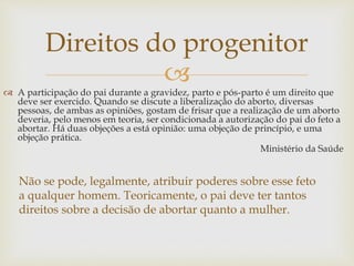 
Direitos do progenitor
 A participação do pai durante a gravidez, parto e pós-parto é um direito que
deve ser exercido. Quando se discute a liberalização do aborto, diversas
pessoas, de ambas as opiniões, gostam de frisar que a realização de um aborto
deveria, pelo menos em teoria, ser condicionada a autorização do pai do feto a
abortar. Há duas objeções a está opinião: uma objeção de princípio, e uma
objeção prática.
Ministério da Saúde
Não se pode, legalmente, atribuir poderes sobre esse feto
a qualquer homem. Teoricamente, o pai deve ter tantos
direitos sobre a decisão de abortar quanto a mulher.
 
