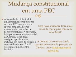 
Mudança constitucional
em uma PEC
Essa nova mudança trará mais
casos de morte para mães em
todo Brasil!!
 A bancada da bíblia incluiu
uma mudança constitucional
em uma PEC que pretendia
apenas ampliar a licença-
maternidade para mães de
bebês prematuros. A alteração,
feita por uma comissão especial
da Câmara, torna ilegal
qualquer tipo de aborto,
inclusive em casos de estupro e
anencefalia do feto. Por 18
votos masculinos contra 1
feminino
A decisão da comissão ainda
passará pelo crivo do plenário da
Câmara, onde dificilmente será
aprovada.
 