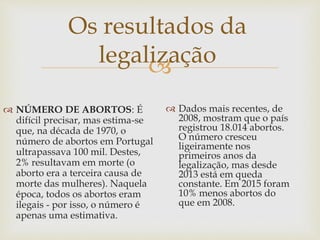 
Os resultados da
legalização
 NÚMERO DE ABORTOS: É
difícil precisar, mas estima-se
que, na década de 1970, o
número de abortos em Portugal
ultrapassava 100 mil. Destes,
2% resultavam em morte (o
aborto era a terceira causa de
morte das mulheres). Naquela
época, todos os abortos eram
ilegais - por isso, o número é
apenas uma estimativa.
 Dados mais recentes, de
2008, mostram que o país
registrou 18.014 abortos.
O número cresceu
ligeiramente nos
primeiros anos da
legalização, mas desde
2013 está em queda
constante. Em 2015 foram
10% menos abortos do
que em 2008.
 