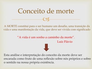
Conceito de morte
A MORTE constitui para o ser humano um desafio, uma transição da
vida e uma manifestação da vida, que deve ser vivida com significado
Esta análise e interpretação do conceito da morte deve ser
encarada como fruto de uma reflexão sobre nós próprios e sobre
o sentido na nossa própria existência.
“A vida é um sonho a caminho da morte”.
Luíz Flávio
 