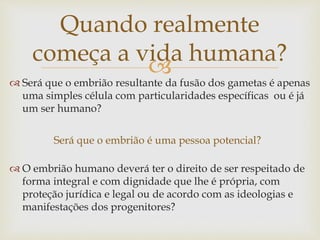 
Quando realmente
começa a vida humana?
Será que o embrião é uma pessoa potencial?
 Será que o embrião resultante da fusão dos gametas é apenas
uma simples célula com particularidades específicas ou é já
um ser humano?
 O embrião humano deverá ter o direito de ser respeitado de
forma integral e com dignidade que lhe é própria, com
proteção jurídica e legal ou de acordo com as ideologias e
manifestações dos progenitores?
 