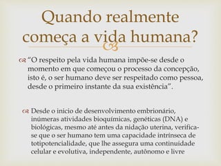 
Quando realmente
começa a vida humana?
 “O respeito pela vida humana impõe-se desde o
momento em que começou o processo da concepção,
isto é, o ser humano deve ser respeitado como pessoa,
desde o primeiro instante da sua existência”.
 Desde o inicio de desenvolvimento embrionário,
inúmeras atividades bioquímicas, genéticas (DNA) e
biológicas, mesmo até antes da nidação uterina, verifica-
se que o ser humano tem uma capacidade intrínseca de
totipotencialidade, que lhe assegura uma continuidade
celular e evolutiva, independente, autônomo e livre
 
