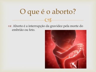 
O que é o aborto?
 Aborto é a interrupção da gravidez pela morte do
embrião ou feto.
 