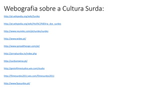 Webografia sobre a Cultura Surda:
http://pt.wikipedia.org/wiki/Surdez
http://pt.wikipedia.org/wiki/Hist%C3%B3ria_dos_surdos
http://www.neurelec.com/pt/surdez/surdez
http://www.widex.pt/
http://www.spreadthesign.com/pt/
http://jornalsurdos.tv/index.php
http://surduniverso.pt/
http://gestofilmestudios.wix.com/studio
http://filmesurdos2011.wix.com/filmesurdos2011
http://www.fpasurdos.pt/
 