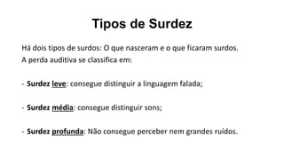 Tipos de Surdez
Há dois tipos de surdos: O que nasceram e o que ficaram surdos.
A perda auditiva se classifica em:
- Surdez leve: consegue distinguir a linguagem falada;
- Surdez média: consegue distinguir sons;
- Surdez profunda: Não consegue perceber nem grandes ruídos.
 