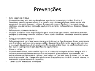 Prevenções
• Evite o acúmulo de água
• O mosquito coloca seus ovos em água limpa, mas não necessariamente potável. Por isso é
importante jogar fora pneus velhos, virar garrafas com a boca para baixo e, caso o quintal seja
propenso à formação de poças, realizar a drenagem do terreno. Também é necessário lavar a
vasilha de água do bicho de estimação regularmente e manter fechadas tampas de caixas d'água e
cisternas.
• Coloque areia nos vasos de plantas
• O uso de pratos nos vasos de plantas pode gerar acúmulo de água. Há três alternativas: eliminar
esse prato, lavá-lo regularmente ou colocar areia. A areia conserva a umidade e ao mesmo tempo
e
• Coloque desinfetante nos ralos
• Ralos pequenos de cozinhas e banheiros raramente tornam-se foco de dengue devido ao constante
uso de produtos químicos, como xampu, sabão e água sanitária. Entretanto, alguns ralos são rasos
e conservam água estagnada em seu interior. Nesse caso, o ideal é que ele seja fechado com uma
tela ou que seja higienizado com desinfetante regularmente.
• Limpe as calhas
• Grandes reservatórios, como caixas d'água, são os criadouros mais produtivos de dengue, mas as
larvas do mosquito podem ser encontradas em pequenas quantidades de água também. Para
evitar até essas pequenas poças, calhas e canos devem ser checados todos os meses, pois um leve
entupimento pode criar reservatórios ideais para o desenvolvimento do Aedes aegypti. vita que e o
prato se torne um criadouro de mosquitos.
• E entre outros métodos de prevenções.
 