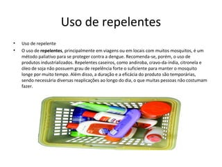 Uso de repelentes
• Uso de repelente
• O uso de repelentes, principalmente em viagens ou em locais com muitos mosquitos, é um
método paliativo para se proteger contra a dengue. Recomenda-se, porém, o uso de
produtos industrializados. Repelentes caseiros, como andiroba, cravo-da-índia, citronela e
óleo de soja não possuem grau de repelência forte o suficiente para manter o mosquito
longe por muito tempo. Além disso, a duração e a eficácia do produto são temporárias,
sendo necessária diversas reaplicações ao longo do dia, o que muitas pessoas não costumam
fazer.
 
