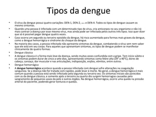 Tipos da dengue
• O vírus da dengue possui quatro variações: DEN-1, DEN-2, DEN-3 e DEN-4. Todos os tipos de dengue causam os
mesmo sintomas.
• Quando uma pessoa é infectada com um determinado tipo de vírus, cria anticorpos no seu organismo e não irá
mais contrair a doença por esse mesmo vírus, mas ainda pode ser infectada pelos outros três tipos. Isso quer dizer
que só é possível pegar dengue quatro vezes.
• Caso ocorra um segundo ou terceiro episódio da dengue, há risco aumentado para formas mais graves da dengue,
como a dengue hemorrágica e síndrome do choque da dengue.
• Na maioria dos casos, a pessoa infectada não apresenta sintomas da dengue, combatendo o vírus sem nem saber
que ele está em seu corpo. Para aqueles que apresentam sintomas, os tipos de dengue podem se manifestar
clinicamente de quatro formas:
• Dengue clássica
• A dengue clássica é a forma mais leve da doença, sendo muitas vezes confundida com a gripe. Tem início súbito e
os sintomas podem durar de cinco a sete dias, apresentando sintomas como febre alta (39° a 40°C), dores de
cabeça, cansaço, dor muscular e nas articulações, indisposição, enjôos, vômitos, entre outros.
• Dengue hemorrágica
• A dengue hemorrágica acontece quando a pessoa infectada com dengue sofre alterações na coagulação
sanguínea. Se a doença não for tratada com rapidez, pode levar à morte. No geral, a dengue hemorrágica é mais
comum quando a pessoa está sendo infectada pela segunda ou terceira vez. Os sintomas iniciais são parecidos
com os da dengue clássica, e somente após o terceiro ou quarto dia surgem hemorragias causadas pelo
sangramento de pequenos vasos da pele e outros órgãos. Na dengue hemorrágica, ocorre uma queda na pressão
arterial do paciente, podendo gerar tonturas e quedas.
 