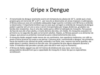 Gripe x Dengue
• A transmissão da dengue raramente ocorre em temperaturas abaixo de 16° C, sendo que a mais
propícia gira em torno de 30° a 32° C - por isso ele se desenvolve em áreas tropicais e subtropicais.
A fêmea coloca os ovos em condições adequadas (lugar quente e úmido) e em 48 horas o embrião
se desenvolve. É importante lembrar que os ovos que carregam o embrião do mosquito da dengue
podem suportar até um ano a seca e serem transportados por longas distâncias, grudados nas
bordas dos recipientes. Essa é uma das razões para a difícil erradicação do mosquito. Para passar
da fase do ovo até a fase adulta, o inseto demora dez dias, em média. Os mosquitos acasalam no
primeiro ou no segundo dia após se tornarem adultos. Depois, as fêmeas passam a se alimentar de
sangue, que possui as proteínas necessárias para o desenvolvimento dos ovos.
• O mosquito Aedes aegypti mede menos de um centímetro, tem aparência inofensiva, cor café ou
preta e listras brancas no corpo e nas pernas. Costuma picar, transmitindo a dengue, nas primeiras
horas da manhã e nas últimas da tarde, evitando o sol forte, mas, mesmo nas horas quentes, ele
pode atacar à sombra, dentro ou fora de casa. Há suspeitas de que alguns ataquem durante a
noite. O indivíduo não percebe a picada, pois não dói e nem coça no momento.
• A fêmea do Aedes aegypti voa até mil metros de distância de seus ovos. Com isso, os
pesquisadores descobriram que a capacidade do mosquito é maior do que os especialistas
acreditavam.
 