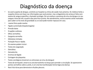 Diagnóstico da doença
• Se você suspeita de dengue, vá direto ao hospital ou clínica de saúde mais próxima. Os médicos farão a
suspeita clínica com base nas informações que você prestar, mas o diagnóstico de certeza é feito com
exame de sangue específico, chamado sorologia. Ele vai analisar a presença do vírus da dengue no seu
sangue e leva de três a quatro dias para ficar pronto. No atendimento, outros exames serão realizados
para saber se há sinais de gravidade ou se você pode manter repouso em casa.
• exame físico pode revelar:
• Fígado aumentado (hepatomegalia)
• Pressão baixa
• Erupções cutâneas
• Olhos vermelhos
• Garganta vermelha
• Glândulas inchadas
• Pulsação fraca e rápida.
• Os exames podem incluir:
• Testes de coagulação
• Eletrólitos
• Hematócrito
• Enzimas do fígado
• Contagem de plaquetas
• Testes serológicos (mostram os anticorpos ao vírus da dengue)
• Teste do torniquete: amarra-se uma borrachinha no braço para prender a circulação. Se aparecerem
pontos vermelhos sobre a prele, é um sinal da manifestação hemorrágica da doença
• Raio X do tórax para demonstrar efusões pleurais.
 