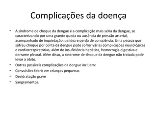Complicações da doença
• A síndrome de choque da dengue é a complicação mais séria da dengue, se
caracterizando por uma grande queda ou ausência de pressão arterial,
acompanhado de inquietação, palidez e perda de consciência. Uma pessoa que
sofreu choque por conta da dengue pode sofrer várias complicações neurológicas
e cardiorrespiratórias, além de insuficiência hepática, hemorragia digestiva e
derrame pleural. Além disso, a síndrome de choque da dengue não tratada pode
levar a óbito.
• Outras possíveis complicações da dengue incluem:
• Convulsões febris em crianças pequenas
• Desidratação grave
• Sangramentos.
 