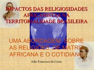 IMPACTOS DAS RELIGIOSIDADESIMPACTOS DAS RELIGIOSIDADES
AFRICANISTAS NAAFRICANISTAS NA
TERRITORIALIDADE BRASILEIRATERRITORIALIDADE BRASILEIRA
UMA ABORDAGEM SOBRE
AS RELIGIÕES DE MATRIZ
AFRICANA E O COTIDIANO
João Francisco da Costa
 
