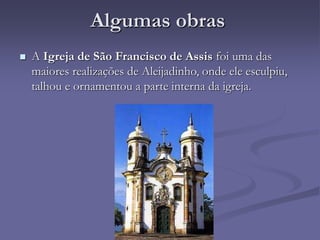 Algumas obras
 A Igreja de São Francisco de Assis foi uma das
maiores realizações de Aleijadinho, onde ele esculpiu,
talhou e ornamentou a parte interna da igreja.
 
