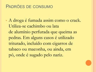 PADRÕES DE CONSUMO

•   A droga é fumada assim como o crack.
    Utiliza-se cachimbo ou lata
    de alumínio perfurada que queima as
    pedras. Em alguns casos é utilizado
    triturado, incluído com cigarros de
    tabaco ou maconha, ou ainda, em
    pó, onde é sugado pelo nariz.
 