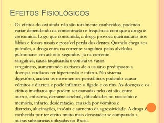 EFEITOS FISIOLÓGICOS
•   Os efeitos do oxi ainda não são totalmente conhecidos, podendo
    variar dependendo da concentração e frequência com que a droga é
    consumida. Logo que consumida, a droga provoca queimaduras nos
    lábios e fossas nasais e possível perda dos dentes. Quando chega aos
    pulmões, a droga entra na corrente sanguínea pelos alvélolos
    pulmonares em até oito segundos. Já na corrente
    sanguínea, causa taquicardia e contrai os vasos
    sanguíneos, aumentando os riscos de o usuário predisposto a
    doenças cardíacas ter hipertensão e infarto. No sistema
    digestório, acelera os movimentos peristálticos podendo causar
    vômitos e diarreia e pode inflamar o fígado e os rins. As doenças e os
    efeitos imediatos que podem ser causadas pelo oxi são, entre
    outros, enfisema, derrame cerebral, dificuldades no raciocínio e
    memória, infarto, desidratação, causada por vômitos e
    diarreias, alucinações, insônia e aumento da agressividade. A droga é
    conhecida por ter efeito muito mais devastador se comparado a
    outras substâncias utilizadas no Brasil.
 