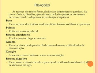 REAÇÕES
      As reações são muito fortes, devido aos componentes químicos. Ela
   causa vômitos, diarréias, aparecimento de lesões precoces no sistema
   nervoso central e a degeneração das funções hepáticas.
Boca
• Causa necrose dos tecidos; os dentes ficam fracos e os lábios se queimam.
Pulmão
• Enfisema causado pela cal.
Sistema circulatório
• Em 8 segundos chega ao cérebro.
Cérebro
• Eleva os níveis de dopamina. Pode causar derrame, e dificuldades de
   memorização.
Coração
• Aumenta o ritmo cardíaco e causa vasoconstrição.
Sistema digestivo
• Causa enjoo e diarreia devido a presença de resíduos do combustível, além
   de danos ao esôfago.
 