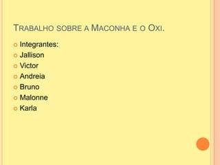 TRABALHO SOBRE A MACONHA E O OXI.
 Integrantes:
 Jallison

 Victor

 Andreia

 Bruno

 Malonne

 Karla
 