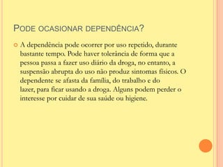 PODE OCASIONAR DEPENDÊNCIA?
   A dependência pode ocorrer por uso repetido, durante
    bastante tempo. Pode haver tolerância de forma que a
    pessoa passa a fazer uso diário da droga, no entanto, a
    suspensão abrupta do uso não produz sintomas físicos. O
    dependente se afasta da família, do trabalho e do
    lazer, para ficar usando a droga. Alguns podem perder o
    interesse por cuidar de sua saúde ou higiene.
 