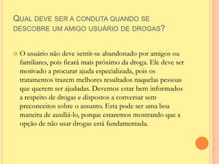 QUAL DEVE SER A CONDUTA QUANDO SE
DESCOBRE UM AMIGO USUÁRIO DE DROGAS?


   O usuário não deve sentir-se abandonado por amigos ou
    familiares, pois ficará mais próximo da droga. Ele deve ser
    motivado a procurar ajuda especializada, pois os
    tratamentos trazem melhores resultados naquelas pessoas
    que querem ser ajudadas. Devemos estar bem informados
    a respeito de drogas e dispostos a conversar sem
    preconceitos sobre o assunto. Esta pode ser uma boa
    maneira de auxiliá-lo, porque estaremos mostrando que a
    opção de não usar drogas está fundamentada.
 