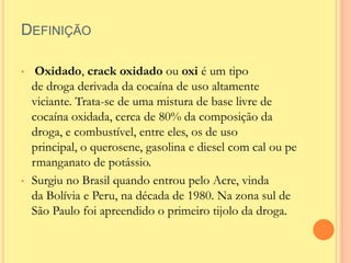DEFINIÇÃO

•    Oxidado, crack oxidado ou oxi é um tipo
    de droga derivada da cocaína de uso altamente
    viciante. Trata-se de uma mistura de base livre de
    cocaína oxidada, cerca de 80% da composição da
    droga, e combustível, entre eles, os de uso
    principal, o querosene, gasolina e diesel com cal ou pe
    rmanganato de potássio.
•   Surgiu no Brasil quando entrou pelo Acre, vinda
    da Bolívia e Peru, na década de 1980. Na zona sul de
    São Paulo foi apreendido o primeiro tijolo da droga.
 