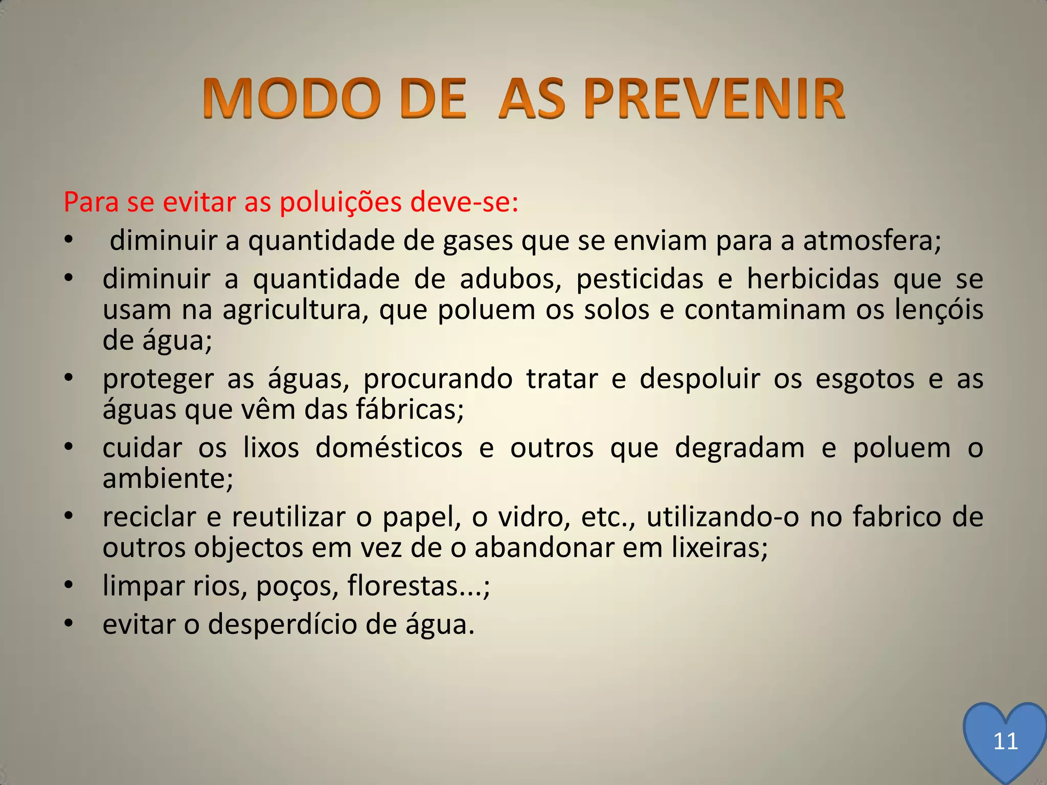 Para se evitar as poluições deve-se:
• diminuir a quantidade de gases que se enviam para a atmosfera;
• diminuir a quantidade de adubos, pesticidas e herbicidas que se
   usam na agricultura, que poluem os solos e contaminam os lençóis
   de água;
• proteger as águas, procurando tratar e despoluir os esgotos e as
   águas que vêm das fábricas;
• cuidar os lixos domésticos e outros que degradam e poluem o
   ambiente;
• reciclar e reutilizar o papel, o vidro, etc., utilizando-o no fabrico de
   outros objectos em vez de o abandonar em lixeiras;
• limpar rios, poços, florestas...;
• evitar o desperdício de água.


                                                                             11
 