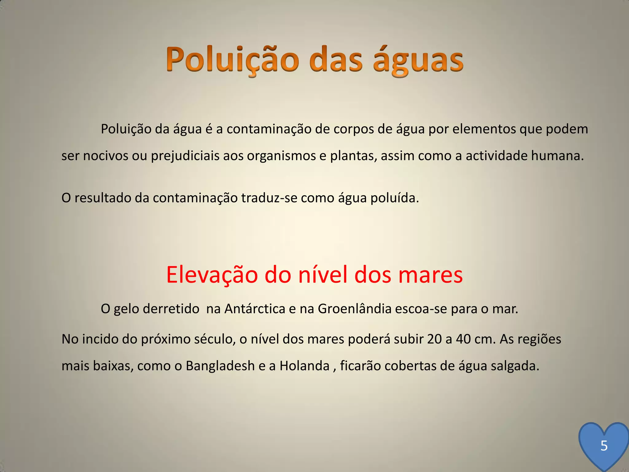 Poluição da água é a contaminação de corpos de água por elementos que podem
ser nocivos ou prejudiciais aos organismos e plantas, assim como a actividade humana.

O resultado da contaminação traduz-se como água poluída.




                 Elevação do nível dos mares
      O gelo derretido na Antárctica e na Groenlândia escoa-se para o mar.

No incido do próximo século, o nível dos mares poderá subir 20 a 40 cm. As regiões
mais baixas, como o Bangladesh e a Holanda , ficarão cobertas de água salgada.




                                                                                        5
 