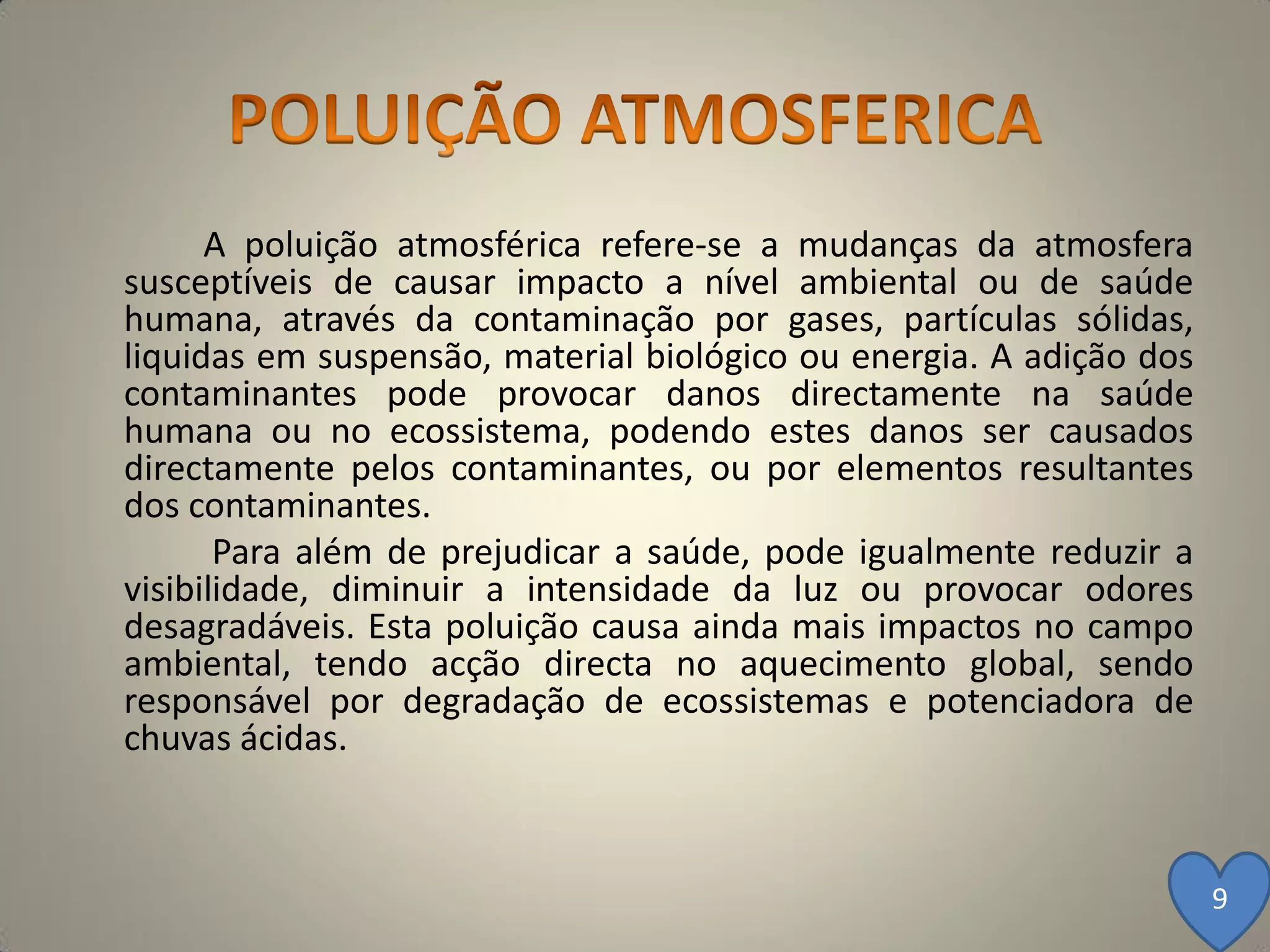 A poluição atmosférica refere-se a mudanças da atmosfera
susceptíveis de causar impacto a nível ambiental ou de saúde
humana, através da contaminação por gases, partículas sólidas,
liquidas em suspensão, material biológico ou energia. A adição dos
contaminantes pode provocar danos directamente na saúde
humana ou no ecossistema, podendo estes danos ser causados
directamente pelos contaminantes, ou por elementos resultantes
dos contaminantes.
       Para além de prejudicar a saúde, pode igualmente reduzir a
visibilidade, diminuir a intensidade da luz ou provocar odores
desagradáveis. Esta poluição causa ainda mais impactos no campo
ambiental, tendo acção directa no aquecimento global, sendo
responsável por degradação de ecossistemas e potenciadora de
chuvas ácidas.



                                                                     9
 