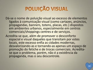 Dá-se o nome de poluição visual ao excesso de elementos
  ligados à comunicação visual (como cartazes, anúncios,
  propagandas, banners, totens, placas, etc.) dispostos
  em ambientes urbanos, especialmente em centros
  comerciais/shoppings centres e de serviços.
Acredita-se que, além de promover o desconforto
  espacial e visual daqueles que transitam por estes
  locais, este excesso enfia as cidades modernas,
  desvalorizando-as e tornando-as apenas um espaço de
  promoção do fetiche e de trocas comerciais. Acredita-
  se que o problema, porém, não é a existência da
  propaganda, mas o seu descontrole.

                                                           10
 
